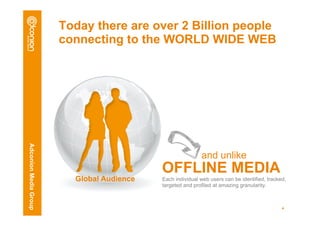 Today there are over 2 Billion people
                       connecting to the WORLD WIDE WEB
Adconion Media Group




                                                           and unlike
                                           OFFLINE MEDIA
                         Global Audience   Each individual web users can be identified, tracked,
                                           targeted and profiled at amazing granularity.



                                                                                              4
 