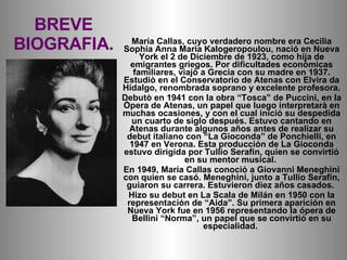 BREVE BIOGRAFIA. María Callas, cuyo verdadero nombre era Cecilia Sophia Anna Maria Kalogeropoulou, nació en Nueva York el ...