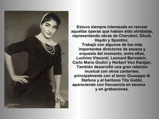 Estuvo siempre interesada en recrear aquellas óperas que habían sido olvidadas, representando obras de Cherubini, Gluck, H...