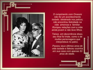 O rompimento com Onassis não foi um acontecimento isolado. Idolatrada nos palcos, não encontrou felicidade na vida  amorosa e  familiar. Rompeu relações com a mãe ainda jovem e não teve filhos.  Talvez, em decorrência disso, seu final foi triste, como o de muitas personagens que interpretava no palco.  Passou seus últimos anos de vida isolada e faleceu sozinha em sua casa com apenas 53 anos de idade.  