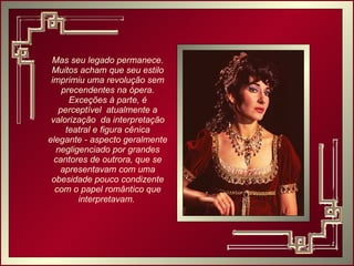 Mas seu legado permanece. Muitos acham que seu estilo imprimiu uma revolução sem precendentes na ópera. Exceções à parte, é perceptível  atualmente a valorização  da interpretação teatral e figura cênica elegante - aspecto geralmente negligenciado por grandes cantores de outrora, que se apresentavam com uma obesidade pouco condizente com o papel romântico que interpretavam.  