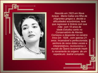 Nascida em 1923 em Nova Iorque,  Maria Callas era filha de imigrantes gregos e, devido a dificuldades econômicas, teve que regressar à Grécia com sua mãe  com 10 anos de idade.Estudou canto no Conservatório de Atenas. Começou a despontar no cenário lírico em  1928 , com apenas 21 anos. Incansável e perfeccionista,  senhora de raros dotes vocais e interpretativos, revolucionou o mundo da Ópera buscando trazê-lo novamente às origens  de um espetáculo  teatral completo.  