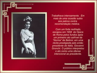 Trabalhava intensamente.  Em mais de uma ocasião subiu aos palcos contra  recomendação médica.  Com um forte resfriado, escapou em 1958  da Ópera de Roma pelos fundos após um primeiro ato sofrível da “Norma” de Belinni, em uma récita prestigiada pelo então presidente da Itália, Giovanni Gronchi. O público interpretou o ato como uma ofensa intencional ao presidente. 