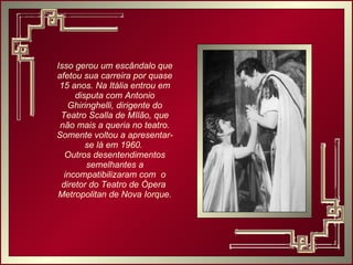 Isso gerou um escândalo que afetou sua carreira por quase 15 anos. Na Itália entrou em disputa com Antonio Ghiringhelli, dirigente do Teatro Scalla de MIlão, que não mais a queria no teatro. Somente voltou a apresentar-se lá em 1960.  Outros desentendimentos semelhantes a incompatibilizaram com  o diretor do Teatro de Ópera  Metropolitan de Nova Iorque. 