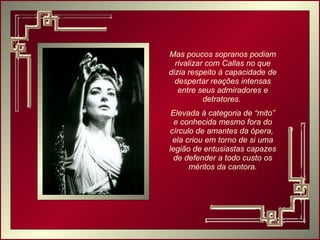 Mas poucos sopranos podiam rivalizar com Callas no que dizia respeito à capacidade de despertar reações intensas entre seus admiradores e detratores.  Elevada à categoria de “mito” e conhecida mesmo fora do círculo de amantes da ópera,  ela criou em torno de si uma legião de entusiastas capazes de defender a todo custo os méritos da cantora. 