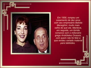 Em 1958, rompeu um casamento de dez anos com seu empresário Batista Meneghini, muito mais velho do que ela. Manteve, em seguida, um tórrido romance com o milionário grego Aristóteles Onassis, com quem não foi feliz e que rendeu variado material para tablóides.  