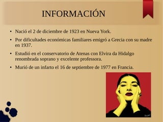 INFORMACIÓN
● Nació el 2 de diciembre de 1923 en Nueva York.
● Por dificultades económicas familiares emigró a Grecia con su madre
en 1937.
● Estudió en el conservatorio de Atenas con Elvira da Hidalgo
renombrada soprano y excelente professora.
● Murió de un infarto el 16 de septiembre de 1977 en Francia.
 
