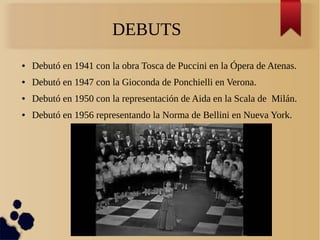 DEBUTS
● Debutó en 1941 con la obra Tosca de Puccini en la Ópera de Atenas.
● Debutó en 1947 con la Gioconda de Ponchielli en Verona.
● Debutó en 1950 con la representación de Aida en la Scala de Milán.
● Debutó en 1956 representando la Norma de Bellini en Nueva York.
 