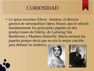 CURIOSIDAD
● Le quiso escuchar Edwar Jonshon, el director
general de metropolitan Opera House, que le ofreció
imediatamente los principales papeles en dos
producciones de Fidelio, de Ludwing Van
Beethoven y Madama Butterfly. Maria rechazó los
papeles porque decía que no era la mejor canción
para debutar en América.
 