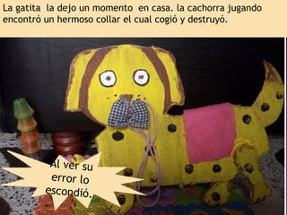 La gatita la dejo un momento en casa. la cachorra jugando
encontró un hermoso collar el cual cogió y destruyó.
Al ver su
error lo
escondió.
 