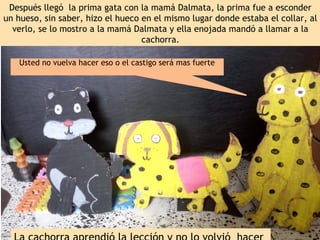 Después llegó la prima gata con la mamá Dalmata, la prima fue a esconder
un hueso, sin saber, hizo el hueco en el mismo lugar donde estaba el collar, al
verlo, se lo mostro a la mamá Dalmata y ella enojada mandó a llamar a la
cachorra.
Usted no vuelva hacer eso o el castigo será mas fuerte
 