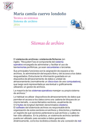 Maria camila cuervo londoño
Tecnica en sistemas
Sistema de archivo
2016
Sitemas de archivo
El sistema de archivos o sistema de ficheros (en
inglés: "filesystem")es el componente del sistema
operativo encargado de administrar y facilitar el uso de
lasmemorias periféricas,ya sean secundarias o terciarias.
Sus principales funciones son la asignación de espacio a los
archivos, la administración del espacio libre y del acceso a los datos
resguardados.Estructuran la información guardada en un
dispositivo de almacenamiento de datos o unidad de
almacenamiento (normalmente un disco duro de una computadora),
que luego será representadaya sea textual o gráficamente
utilizando un gestorde archivos.
La mayoría de los sistemas operativos manejan su propio sistema
de archivos.1
Lo habitual es utilizar dispositivosde almacenamiento de datos que
permiten el acceso a los datos como una cadena de bloques de un
mismo tamaño, a veces llamados sectores,usualmente de
512 bytes de longitud (también denominados clústers).
El software del sistemade archivos es responsable de la
organización de estos sectores enarchivos y directorios y mantiene
un registro de qué sectores pertenecena qué archivos y cuáles no
han sido utilizados. En la práctica, un sistemade archivos también
puede ser utilizado para accedera datos generados
dinámicamente, como los recibidos a través de una conexión de red
 