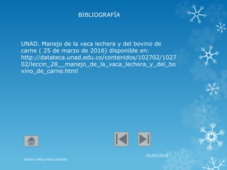 BIBLIOGRAFÍA
25/05/2016
MARÍA CAMILA FINO GARZÓN
UNAD. Manejo de la vaca lechera y del bovino de
carne ( 25 de marzo de 2016) disponible en:
http://datateca.unad.edu.co/contenidos/102702/1027
02/leccin_28__manejo_de_la_vaca_lechera_y_del_bo
vino_de_carne.html
 