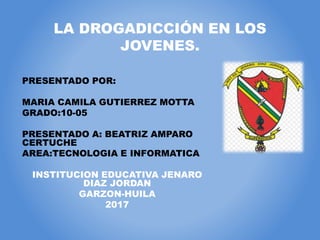 LA DROGADICCIÓN EN LOS
JOVENES.
PRESENTADO POR:
MARIA CAMILA GUTIERREZ MOTTA
GRADO:10-05
PRESENTADO A: BEATRIZ AMPARO
CERTUCHE
AREA:TECNOLOGIA E INFORMATICA
INSTITUCION EDUCATIVA JENARO
DIAZ JORDAN
GARZON-HUILA
2017
 
