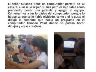El señor Orlando tiene un computador portátil en su
casa, el cual se lo regalo su hija pero él solo sabia como
prenderlo, poner una película y apagar el equipo.
Comenzamos a ver lo básico del computador, porque lo
básico ya que se le había olvidado, como a el le gusta el
dibujo le comente que había un programa en el
computador llamado Paint donde se podían hacer
dibujos y cosas creativas.
 