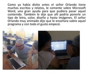 Como ya había dicho antes el señor Orlando tiene
muchos escritos y relatos, le comente sobre Microsoft
Word, una gran ayuda para que pudiera pasar aquel
contenido. También le dije que allí podría ponerle un
tipo de letra, color, diseño y hasta imágenes. El señor
Orlando muy animado dijo que le enseñara sobre aquel
programa y con todo el gusto empecé.
 