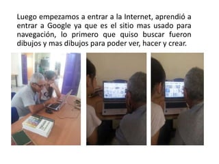 Luego empezamos a entrar a la Internet, aprendió a
entrar a Google ya que es el sitio mas usado para
navegación, lo primero que quiso buscar fueron
dibujos y mas dibujos para poder ver, hacer y crear.
 