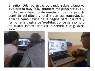 El señor Orlando siguió buscando sobre dibujo ya
que estaba muy feliz, entonces me preguntó que si
no habían videos donde enseñaran paso a paso la
cuestión del dibujo y le dije que por supuesto. Le
enseñe como salirse de la pagina para ir a otra y
fuimos a la pagina de YouTube, donde se asombro
de cuanta información útil le serviría y le gustaría
saber.
 
