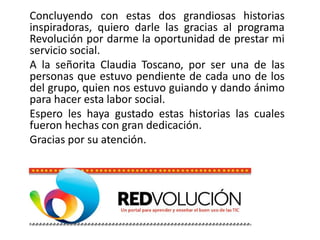 Concluyendo con estas dos grandiosas historias
inspiradoras, quiero darle las gracias al programa
Revolución por darme la oportunidad de prestar mi
servicio social.
A la señorita Claudia Toscano, por ser una de las
personas que estuvo pendiente de cada uno de los
del grupo, quien nos estuvo guiando y dando ánimo
para hacer esta labor social.
Espero les haya gustado estas historias las cuales
fueron hechas con gran dedicación.
Gracias por su atención.
 