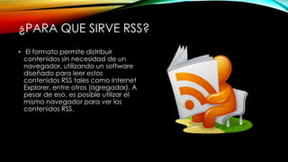 ¿PARA QUE SIRVE RSS?
• El formato permite distribuir
contenidos sin necesidad de un
navegador, utilizando un software
diseñado para leer estos
contenidos RSS tales como Internet
Explorer, entre otros (agregador). A
pesar de eso, es posible utilizar el
mismo navegador para ver los
contenidos RSS.
 