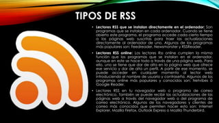 TIPOS DE RSS
• Lectores RSS que se instalan directamente en el ordenador: Son
programas que se instalan en cada ordenador. Cuando se tiene
abierto este programa, el programa accede cada cierto tiempo
a las páginas web suscritas para traer las actualizaciones
directamente al ordenador de uno. Algunos de los programas
más populares son: Feedreader, Newsmonster y RSSReader.
• Lectores RSS online: Los lectores Rss online cumplen la misma
función que los programas que se instalan en el ordenador,
aunque en este se hace todo a través de una página web. Para
ello, uno se tiene que dar de alta en la página web que ofrece
ese servicio y dar de alta un perfil. A partir de ese momento, se
puede acceder en cualquier momento al lector web
introduciendo el nombre de usuario y contraseña. Algunos de los
programas online más populares y conocidos son: Netvibes ó
Google Reader.
• Lectores RSS en tu navegador web o programa de correo
electrónico. También se puede recibir las actualizaciones de las
páginas web a través del navegador web o del programa de
correo electrónico. Algunos de los navegadores y clientes de
correo más conocidos que permiten hacer esto son: Internet
Explorer, Mozilla Firefox, Outlook Express o Mozilla Thunderbird.
 