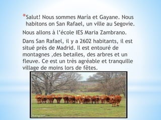 *Salut! Nous sommes María et Gayane. Nous
habitons on San Rafael, un ville au Segovie.
Nous allons à l’école IES Maria Zambrano.
Dans San Rafael, il y a 2602 habitants, il est
situé près de Madrid. Il est entouré de
montagnes ,des betailes, des arbres et un
fleuve. Ce est un très agréable et tranquille
village de moins lors de fêtes.
 