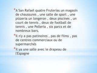 *A San Rafael quatre Fruterias un magasin
de chaussures , une salle de sport , une
pizzeria un longeron , deux piscines , un
court de tennis , deux de football de
tennis , une Polleria , six parcs et de
nombreux bars.
*Il n'y a pas patinoires , pas de films , pas
de centres commerciaux ou de
supermarchés
*il ya une salle avec le drapeau de
l'Espagne
 