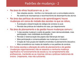 Padrões de mudança - 2
• Na área do ethos focalizaram-se, p. ex.:
     •     Nas relações escola – família e na interacção com a comunidade exterior,
     •     No sistema de recompensas e reconhecimento do desempenho dos alunos
• Na área das políticas de ensino e de aprendizagem) houve
  mudanças em cerca de metade das escolas no que se refere,
         • À produção e disseminação de códigos de conduta na aula
         • Revisão das práticas de trabalhos de casa, por departamento
• Na área do planeamento e da gestão houve mudanças comuns:
         • ¾ das escolas mudaram o estilo de gestão: maior democraticidade, mais
           participação, mais visibilidade da direcção (9)
         • Revisão e reestruturação dos papeis das lideranças de topo;
         • Mais participação e consensualidade nas mudanças a introduzir;
         • Criação de mais grupos de trabalho envolvidos no planeamento educativo;
         • Mais consistência nos modos de trabalho e nos padrões de conduta.
•   Em muitas escolas a alteração do estilo de planeamento e de gestão
    (mudanças organizacionais) não se associou a nenhuma mudança
    significativa no funcionamento da escola ou no comportamento dos
    profissionais, mantendo-se as mesmas rotinas e práticas tradicionais de
    ensino (importante, mas não suficiente)
 