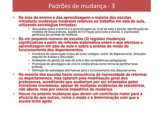 Padrões de mudança - 3
•   Na área do ensino e das aprendizagens a maioria das escolas
    introduziu mudanças modestas relativas ao trabalho em sala de aula,
    utilizando estratégias limitadas:
         • discussões sobre o ensino e a aprendizagem ao nível de toda a escola, identificação de
           modelos de boas práticas, acções de formação para toda a escola, e expressões
           genéricas da vontade de melhorar.
•   Só um pequeno número de escolas (3) registou mudanças
    significativas a partir da reflexão sistemática sobre o que afectava a
    aprendizagem em sala de aula e sobre a análise do modo de
    funcionamento dos departamentos.
         • Iniciativas de observação mútua de aulas (colegas, coord. de departamento, direcção)
           seguida de análise e discussão;
         • Avaliações da gestão da sala de aula e das competências pedagógicas
         • Promoção de abordagens de ensino colaborativas como forma de partilhar boas
           práticas
         • Definição de estratégias alternativas para o funcionamento dos departamentos
•   Na maioria das escolas havia consciência da necessidade de reformar
    os departamentos, mas optaram pela mobilização geral dos
    professores, acreditando que acabariam por ser arrastados pelas
    iniciativas inovadoras, apesar de múltiplas evidências de resistência,
    não aberta, mas por inércia impeditiva de mudança.
•   Houve no entanto mudanças que deram um contributo maior para a
    eficácia do que outras, como o modo e a determinação com que a
    escola tinha agido
 