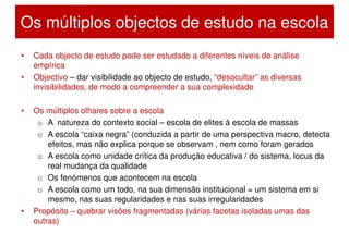 Os múltiplos objectos de estudo na escola
•   Cada objecto de estudo pode ser estudado a diferentes níveis de análise
    empírica
•   Objectivo – dar visibilidade ao objecto de estudo, “desocultar” as diversas
    invisibilidades, de modo a compreender a sua complexidade

•   Os múltiplos olhares sobre a escola
     o A natureza do contexto social – escola de elites à escola de massas
     o A escola “caixa negra” (conduzida a partir de uma perspectiva macro, detecta
        efeitos, mas não explica porque se observam , nem como foram gerados
     o A escola como unidade crítica da produção educativa / do sistema, locus da
        real mudança da qualidade
     o Os fenómenos que acontecem na escola
     o A escola como um todo, na sua dimensão institucional = um sistema em si
        mesmo, nas suas regularidades e nas suas irregularidades
•   Propósito – quebrar visões fragmentadas (várias facetas isoladas umas das
    outras)
 