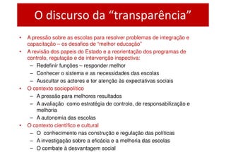 O discurso da “transparência”
•   A pressão sobre as escolas para resolver problemas de integração e
    capacitação – os desafios de “melhor educação”
•   A revisão dos papeis do Estado e a reorientação dos programas de
    controlo, regulação e de intervenção inspectiva:
     – Redefinir funções – responder melhor
     – Conhecer o sistema e as necessidades das escolas
     – Auscultar os actores e ter atenção às expectativas sociais
•   O contexto sociopolítico
     – A pressão para melhores resultados
     – A avaliação como estratégia de controlo, de responsabilização e
        melhoria
     – A autonomia das escolas
•   O contexto científico e cultural
     – O conhecimento nas construção e regulação das políticas
     – A investigação sobre a eficácia e a melhoria das escolas
     – O combate à desvantagem social
 