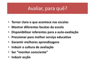 Avaliar, para quê?

•   Tornar claro o que acontece nas escolas
•   Mostrar diferentes facetas da escola
•   Disponibilizar referentes para a auto-avaliação
•   Pressionar para melhor serviço educativo
•   Garantir melhores aprendizagens
•   Induzir a cultura de avaliação
•   Ser “monitor consciente”
•   Induzir acção
 