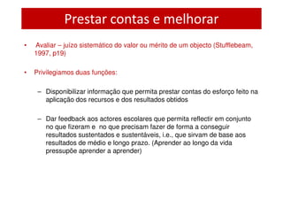 Prestar contas e melhorar
•   Avaliar – juízo sistemático do valor ou mérito de um objecto (Stufflebeam,
    1997, p19)

•   Privilegiamos duas funções:

     – Disponibilizar informação que permita prestar contas do esforço feito na
       aplicação dos recursos e dos resultados obtidos

     – Dar feedback aos actores escolares que permita reflectir em conjunto
       no que fizeram e no que precisam fazer de forma a conseguir
       resultados sustentados e sustentáveis, i.e., que sirvam de base aos
       resultados de médio e longo prazo. (Aprender ao longo da vida
       pressupõe aprender a aprender)
 