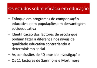 Os estudos sobre eficácia em educação
• Enfoque em programas de compensação
  educativa e em populações em desvantagem
  socioeducativa
• Identificação dos factores de escola que
  podiam fazer a diferença nos níveis de
  qualidade educativa contrariando o
  determinismo social
• As conclusões de 40 anos de investigação
• Os 11 factores de Sammons e Mortimore
 