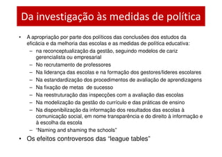 Da investigação às medidas de política
•    A apropriação por parte dos políticos das conclusões dos estudos da
     eficácia e da melhoria das escolas e as medidas de política educativa:
      – na reconceptualização da gestão, seguindo modelos de cariz
         gerencialista ou empresarial
      – No recrutamento de professores
      – Na liderança das escolas e na formação dos gestores/lideres escolares
      – Na estandardização dos procedimentos de avaliação de aprendizagens
      – Na fixação de metas de sucesso
      – Na reestruturação das inspecções com a avaliação das escolas
      – Na modelização da gestão do currículo e das práticas de ensino
      – Na disponibilização da informação dos resultados das escolas à
         comunicação social, em nome transparência e do direito à informação e
         à escolha da escola
      – “Naming and shaming the schools”
• Os efeitos controversos das “league tables”
 