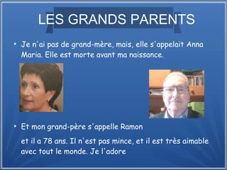 LES GRANDS PARENTS
●
Je n'ai pas de grand-mère, mais, elle s'appelait Anna
Maria. Elle est morte avant ma naissance.
●
Et mon grand-père s'appelle Ramon
et il a 78 ans. Il n'est pas mince, et il est très aimable
avec tout le monde. Je l'adore.
 