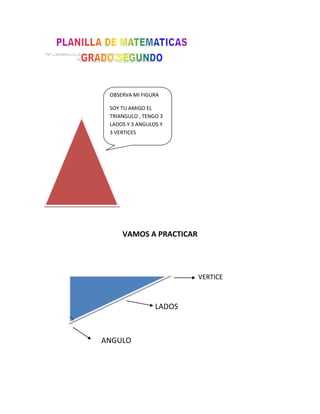 OBSERVA MI FIGURASOY TU AMIGO EL TRIANGULO , TENGO 3 LADOS Y 3 ANGULOS Y 3 VERTICES<br />VAMOS A PRACTICAR<br />        VERTICE<br />       LADOS<br />ANGULO<br />Nombra los lados, los vértices y loa ángulos del triangulo.      <br />          lados <br />vértices<br />ángulo<br />DIBUJA UN TRIANGULO AMARILLO, UNO ROJO Y UNO VERDE Y COLOCALE  SUS PARTES<br />   <br />