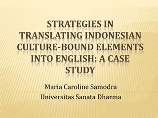 STRATEGIES IN
TRANSLATING INDONESIAN
CULTURE-BOUND ELEMENTS
INTO ENGLISH: A CASE
STUDY
Maria Caroline Samodra
Universitas Sanata Dharma
 
