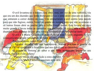 O avô levantou-se e desceu para abrir, mas, em vez de uma velhinha, viu que era um dos duendes que tinha disfarçado a voz e atrás deles estavam os outros, que entraram a correr dentro da casa. Uns empurraram o avô contra uma parede para que não fugisse, outros foram ao quarto da menina para que não acordasse e os outros foram abrir as janelas para o velho Krock entrar. Este levava um saco muito grande e levou todas as castanhas que encontrou. O corvo saiu a voar e os duendes, mais espertos do que uma raposa, desapareceram sem deixar rasto. O avô e a Maria Castanha ficaram a chorar toda a noite enquanto lá fora começava uma grande tempestade de raios, trovões e vento. No dia seguinte, o avô disse: - Aqueles duendes são uns ladrõezecos. Vamos procurar o guarda da floresta. Ele vai ajudar-nos a fazer com que nos devolvam as castanhas. O guarda da floresta, ao saber o que tinha acontecido, pegou no seu cajado, chamou o cão e disse: - Vamos, vou já dar uma lição a estes duendes. O avô e a Maria Castanha seguiram atrás dele. 