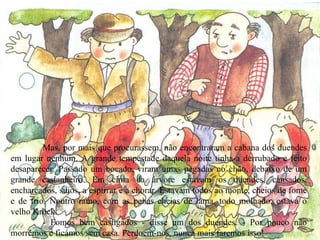 Mas, por mais que procurassem, não encontraram a cabana dos duendes em lugar nenhum. A grande tempestade daquela noite tinha-a derrubado e feito desaparecer. Passado um bocado, viram umas pegadas no chão, debaixo de um grande castanheiro. Em cima da árvore estavam os duendes, cansados, encharcados, sujos, a espirrar e a chorar. Estavam todos ao monte, cheios de fome e de frio. Noutro ramo, com as penas cheias de lama, todo molhado, estava o velho Krock. - Fomos bem castigados - disse um dos duendes. - Por pouco não morremos e ficámos sem casa. Perdoem-nos, nunca mais faremos isso! 