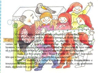 O avô e a Maria Castanha tiveram pena deles e disseram-lhes: - Se não têm casa, podem ir viver connosco, lá ficam bem. - Obrigado, obrigado! - disseram os duendes. - Prometemos que vamos ser bonzinhos e que vamos trabalhar. Faremos todos os recados, lavamos, varremos a casa, vamos apanhar lenha, não precisam de fazer nada... só a comida, porque a Maria Castanha cozinha melhor do que ninguém. - Tudo isso está muito bem - disse o guarda da floresta - mas vocês têm que ir buscar as castanhas e devolvê-Ias agora mesmo! Então, os duendes e o velho Krock desapareceram floresta dentro e trouxeram de um esconderijo as castanhas que tinham levado, e até apanharam mais, enchendo três grandes sacos. 