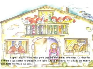 Depois, regressaram todos para casa do avô, muito contentes. Os duendes fizeram o seu quarto no palheiro, e o velho Krock encontrou no telhado um tronco bem forte onde fez a sua casa. 