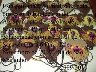 Esta actividade foi realizada pelo professor bibliotecário do Agrupamento de Escolas de Sacavém e Prior Velho em colaboração com a EB1/JI de Sacavém para o Dia 11 de Novembro de 2009, Dia de São Martinho. 2009/2010 