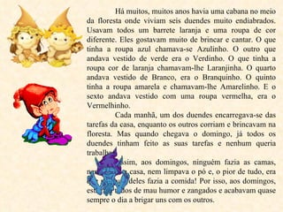 Há muitos, muitos anos havia uma cabana no meio da floresta onde viviam seis duendes muito endiabrados. Usavam todos um barrete laranja e uma roupa de cor diferente. Eles gostavam muito de brincar e cantar. O que tinha a roupa azul chamava-se Azulinho. O outro que andava vestido de verde era o Verdinho. O que tinha a roupa cor de laranja chamavam-lhe Laranjinha. O quarto andava vestido de Branco, era o Branquinho. O quinto tinha a roupa amarela e chamavam-lhe Amarelinho. E o sexto andava vestido com uma roupa vermelha, era o Vermelhinho. Cada manhã, um dos duendes encarregava-se das tarefas da casa, enquanto os outros corriam e brincavam na floresta. Mas quando chegava o domingo, já todos os duendes tinham feito as suas tarefas e nenhum queria trabalhar. Assim, aos domingos, ninguém fazia as camas, nem varria a casa, nem limpava o pó e, o pior de tudo, era que nenhum deles fazia a comida! Por isso, aos domingos, estavam todos de mau humor e zangados e acabavam quase sempre o dia a brigar uns com os outros. 