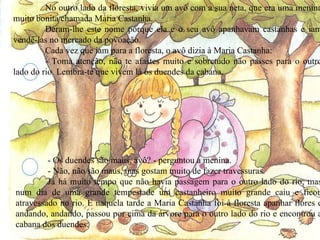 No outro lado da floresta, vivia um avô com a sua neta, que era uma menina muito bonita chamada Maria Castanha. Deram-lhe este nome porque ela e o seu avô apanhavam castanhas e iam vendê-las no mercado da povoação. Cada vez que iam para a floresta, o avô dizia à Maria Castanha: - Toma atenção, não te afastes muito e sobretudo não passes para o outro lado do rio. Lembra-te que vivem lá os duendes da cabana. - Os duendes são maus, avô? - perguntou a menina. - Não, não são maus, mas gostam muito de fazer travessuras. Já há muito tempo que não havia passagem para o outro lado do rio, mas num dia de uma grande tempestade um castanheiro muito grande caiu e ficou atravessado no rio. E naquela tarde a Maria Castanha foi à floresta apanhar flores e andando, andando, passou por cima da árvore para o outro lado do rio e encontrou a cabana dos duendes. 