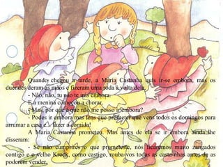 Quando chegou a tarde, a Maria Castanha quis ir-se embora, mas os duendes deram as mãos e fizeram uma roda à volta dela. - Não, não, tu não te irás embora. E a menina começou a chorar. - Mas, por que é que não me posso ir embora? - Podes ir embora mas tens que prometer que vens todos os domingos para arrumar a casa e... fazer a comida! A Maria Castanha prometeu. Mas antes de ela se ir embora ainda lhe disseram: - Se não cumprires o que prometeste, nós ficaremos muito zangados contigo e o velho Krock, como castigo, rouba-vos todas as casta­nhas antes de as poderem vender. A Maria Castanha prometeu e por fim pôde regressar a casa do seu avô. 