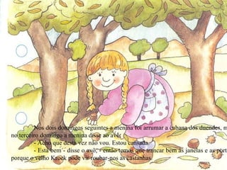 Nos dois domingos seguintes a menina foi arrumar a cabana dos duendes, mas no terceiro domingo a menina disse ao avô: - Acho que desta vez não vou. Estou cansada. - Está bem - disse o avô, - então temos que trancar bem as janelas e as portas, porque o velho Krock pode vir roubar-nos as castanhas. 