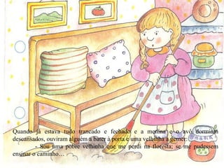 Quando já estava tudo trancado e fechado e a menina e o avô dormiam descansados, ouviram alguém a bater à porta e uma velhinha a gemer: - Sou uma pobre velhinha que me perdi na floresta; se me pudessem ensinar o caminho… 