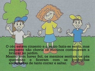 O céu estava cinzento e o vento fazia-se sentir, mas enquanto não chovia os meninos continuavam a brincar no jardim.  Mesmo sem haver Sol, os meninos sentiam os pés quentinho e ficavam com as bochechas encarnadas de tanto correr e saltar.  