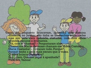 Certo dia, enquanto brincavam, apareceu uma menina diferente no jardim: não tinha as bochechas encarnadas mas sim uma cara redonda, castanha, com dois olhos grandes escuros e brilhantes. Olá, com te chamas? – Perguntaram eles. Chamo-me Maria. Às vezes chamam-me Maria Castanha. Maria Castanha! – Gritaram todo. Porquê? Porquê tenho a pele mais escura que a vossa. Queres brincar connosco? Sim , claro. Querem jogar à apanhada? Pode ser. Vamos! 